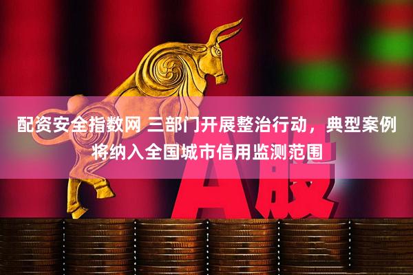配资安全指数网 三部门开展整治行动，典型案例将纳入全国城市信用监测范围