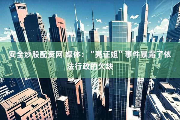 安全炒股配资网 媒体:“亮证姐”事件暴露了依法行政的欠缺