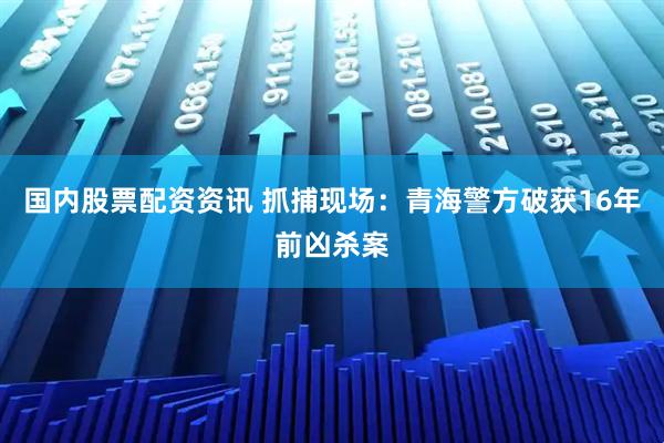 国内股票配资资讯 抓捕现场：青海警方破获16年前凶杀案