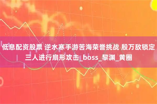 低息配资股票 逆水寒手游苦海荣誉挑战 殷万敌锁定三人进行扇形攻击_boss_黎渊_黄圈